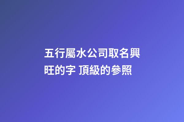 五行屬水公司取名興旺的字 頂級的參照-第1張-公司起名-玄機派